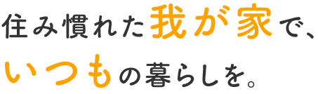 住み慣れた我が家で、いつもの暮らしを。